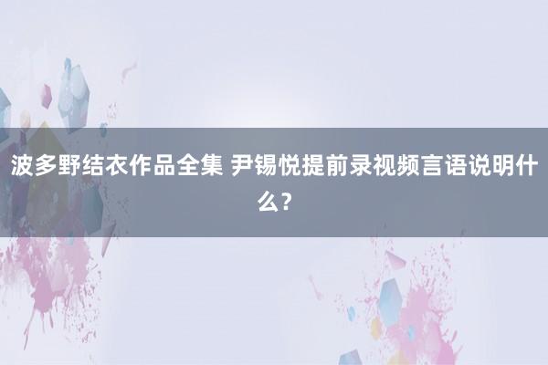 波多野结衣作品全集 尹锡悦提前录视频言语说明什么？