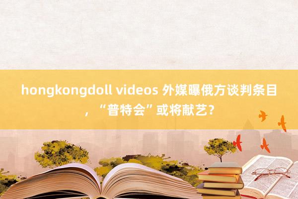 hongkongdoll videos 外媒曝俄方谈判条目，“普特会”或将献艺？
