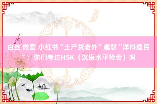 白丝 做爱 小红书“土产货老外”趣怼“洋抖遗民”：你们考过HSK（汉语水平检会）吗