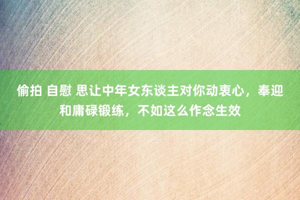 偷拍 自慰 思让中年女东谈主对你动衷心，奉迎和庸碌锻练，不如这么作念生效