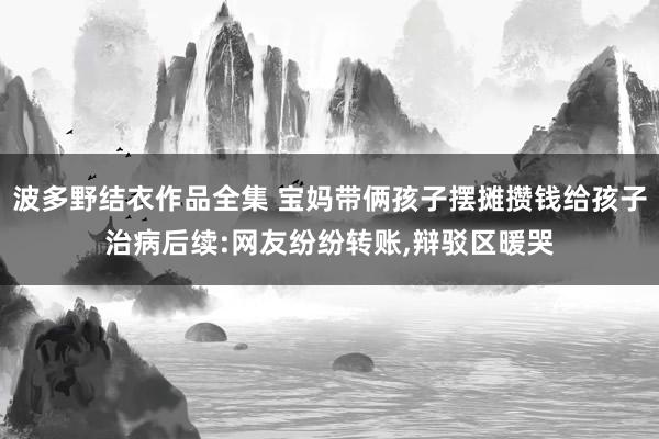 波多野结衣作品全集 宝妈带俩孩子摆摊攒钱给孩子治病后续:网友纷纷转账，辩驳区暖哭