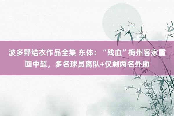 波多野结衣作品全集 东体：“残血”梅州客家重回中超，多名球员离队+仅剩两名外助