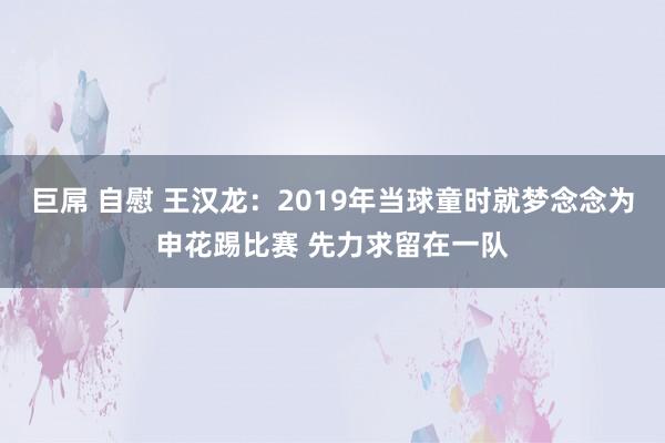 巨屌 自慰 王汉龙：2019年当球童时就梦念念为申花踢比赛 先力求留在一队
