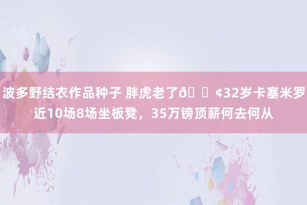 波多野结衣作品种子 胖虎老了😢32岁卡塞米罗近10场8场坐板凳，35万镑顶薪何去何从