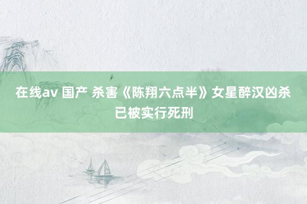 在线av 国产 杀害《陈翔六点半》女星醉汉凶杀已被实行死刑
