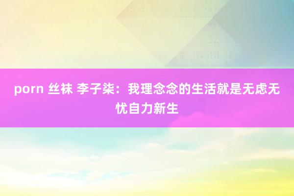 porn 丝袜 李子柒：我理念念的生活就是无虑无忧自力新生