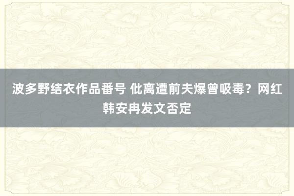 波多野结衣作品番号 仳离遭前夫爆曾吸毒？网红韩安冉发文否定