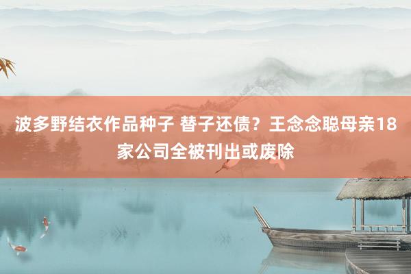 波多野结衣作品种子 替子还债？王念念聪母亲18家公司全被刊出或废除