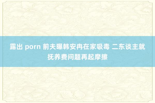 露出 porn 前夫曝韩安冉在家吸毒 二东谈主就抚养费问题再起摩擦