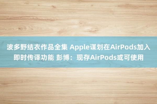 波多野结衣作品全集 Apple谋划在AirPods加入即时传译功能 彭博：现存AirPods或可使用
