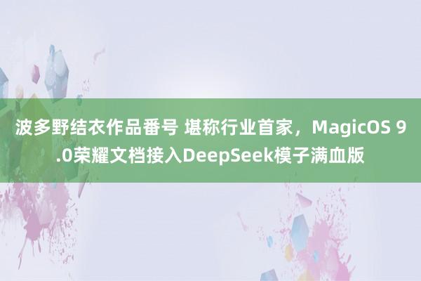 波多野结衣作品番号 堪称行业首家，MagicOS 9.0荣耀文档接入DeepSeek模子满血版