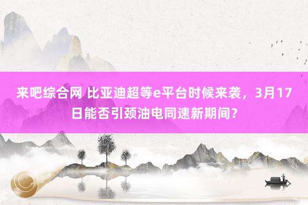 来吧综合网 比亚迪超等e平台时候来袭，3月17日能否引颈油电同速新期间？