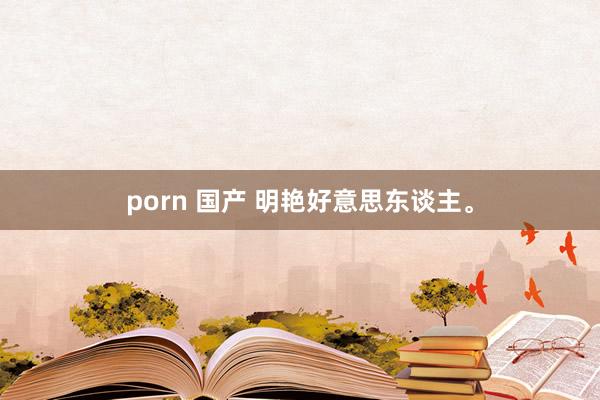porn 国产 明艳好意思东谈主。