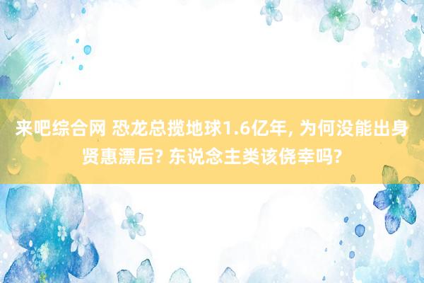 来吧综合网 恐龙总揽地球1.6亿年， 为何没能出身贤惠漂后? 东说念主类该侥幸吗?