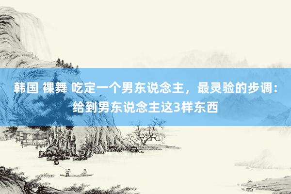 韩国 裸舞 吃定一个男东说念主，最灵验的步调：给到男东说念主这3样东西