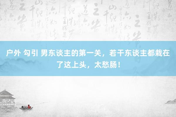 户外 勾引 男东谈主的第一关，若干东谈主都栽在了这上头，太愁肠！