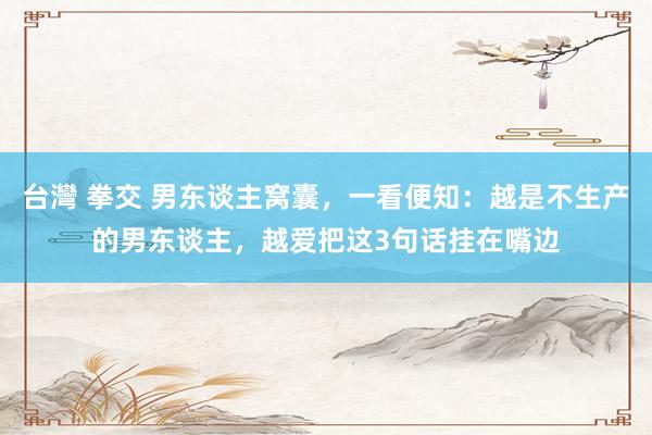 台灣 拳交 男东谈主窝囊，一看便知：越是不生产的男东谈主，越爱把这3句话挂在嘴边