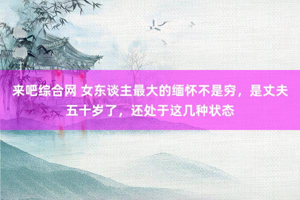 来吧综合网 女东谈主最大的缅怀不是穷，是丈夫五十岁了，还处于这几种状态