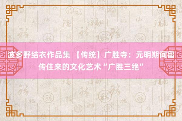 波多野结衣作品集 【传统】广胜寺：元明期间留传住来的文化艺术“广胜三绝”