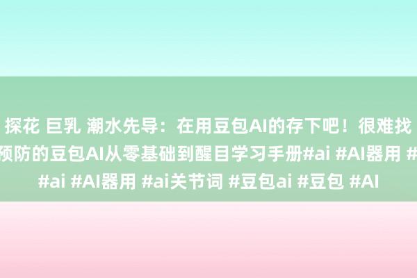探花 巨乳 潮水先导：在用豆包AI的存下吧！很难找全了🔥整理了很预防的豆包AI从零基础到醒目学习手册#ai #AI器用 #ai关节词 #豆包ai #豆包 #AI