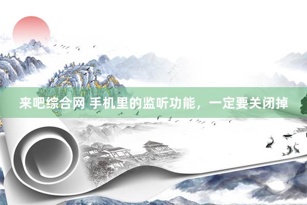 来吧综合网 手机里的监听功能，一定要关闭掉
