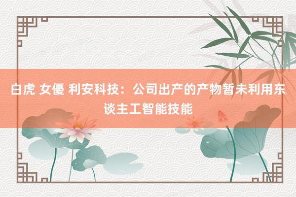 白虎 女優 利安科技：公司出产的产物暂未利用东谈主工智能技能