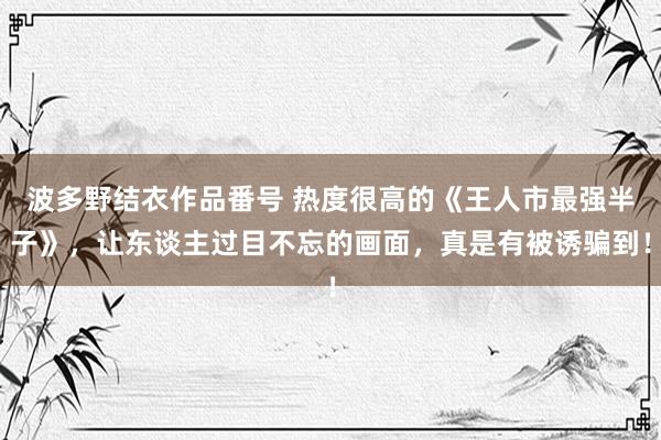 波多野结衣作品番号 热度很高的《王人市最强半子》，让东谈主过目不忘的画面，真是有被诱骗到！