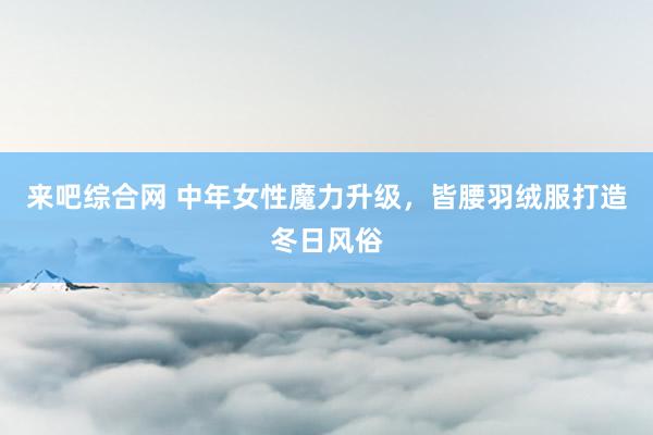 来吧综合网 中年女性魔力升级，皆腰羽绒服打造冬日风俗