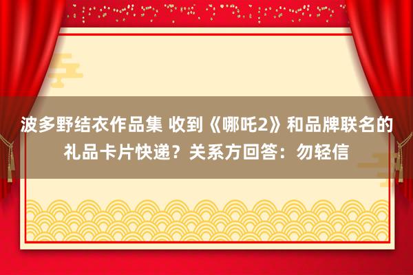 波多野结衣作品集 收到《哪吒2》和品牌联名的礼品卡片快递？关系方回答：勿轻信
