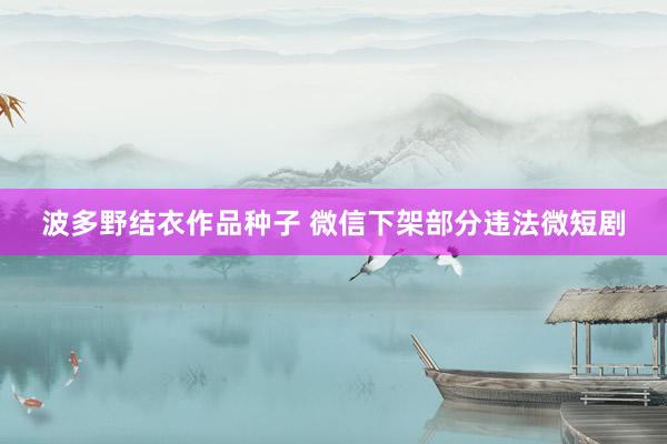 波多野结衣作品种子 微信下架部分违法微短剧