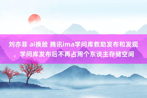 刘亦菲 ai换脸 腾讯ima学问库救助发布和发现，学问库发布后不再占用个东谈主存储空间