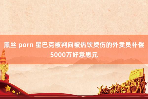 黑丝 porn 星巴克被判向被热饮烫伤的外卖员补偿5000万好意思元