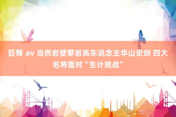 巨臀 av 当然岩壁攀岩高东说念主华山论剑 四大名将面对“生计挑战”