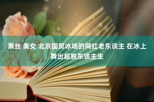 黑丝 美女 北京国贸冰场的网红老东谈主 在冰上舞出超脱东谈主生
