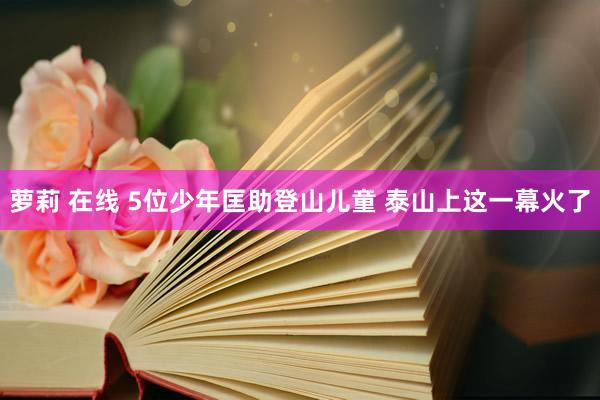 萝莉 在线 5位少年匡助登山儿童 泰山上这一幕火了