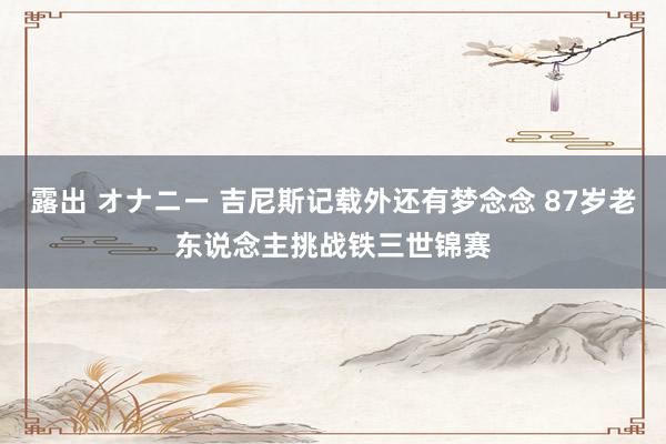 露出 オナニー 吉尼斯记载外还有梦念念 87岁老东说念主挑战铁三世锦赛