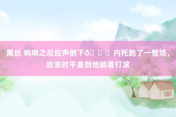 黑丝 响哨之后应声倒下🙃内托跑了一整场，放浪时平直倒地躺着打滚