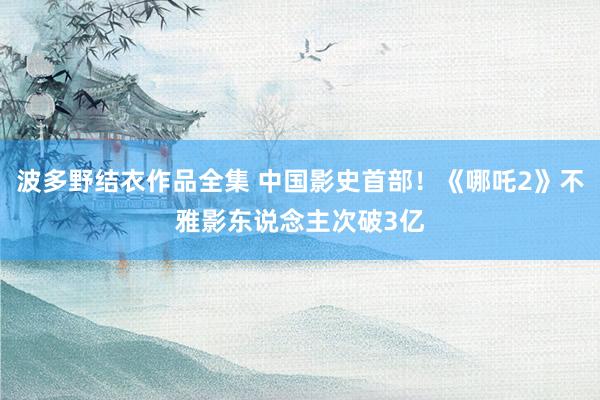 波多野结衣作品全集 中国影史首部！《哪吒2》不雅影东说念主次破3亿
