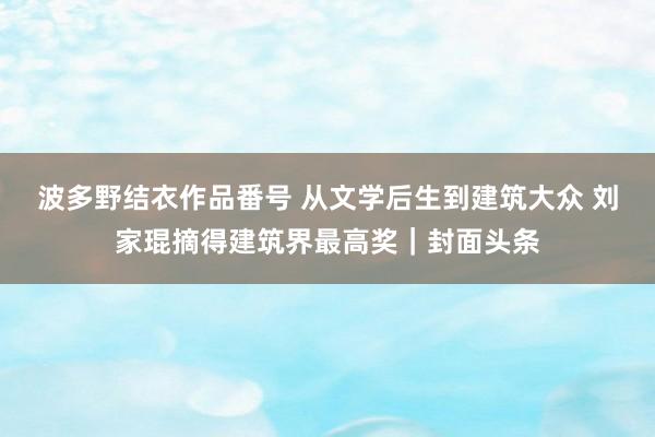 波多野结衣作品番号 从文学后生到建筑大众 刘家琨摘得建筑界最高奖｜封面头条