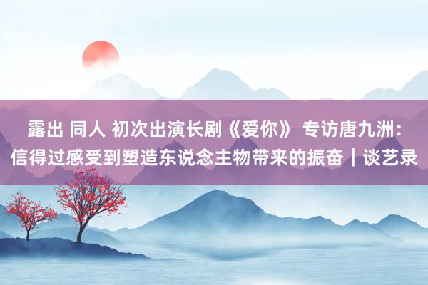 露出 同人 初次出演长剧《爱你》 专访唐九洲：信得过感受到塑造东说念主物带来的振奋｜谈艺录