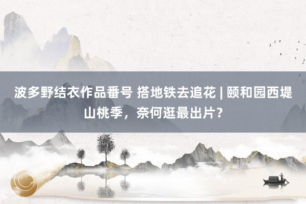 波多野结衣作品番号 搭地铁去追花 | 颐和园西堤山桃季，奈何逛最出片？