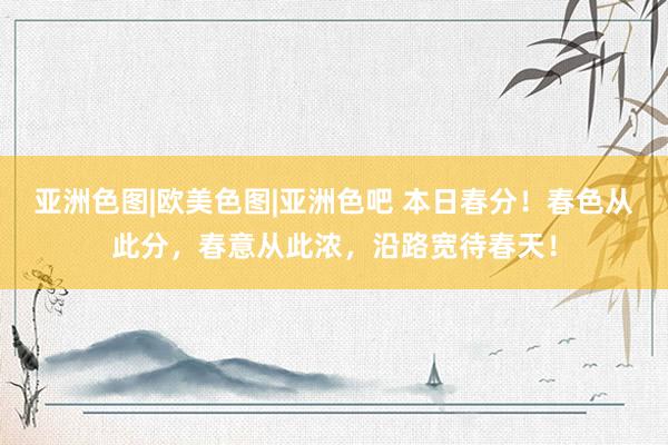 亚洲色图|欧美色图|亚洲色吧 本日春分！春色从此分，春意从此浓，沿路宽待春天！
