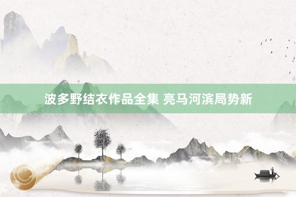 波多野结衣作品全集 亮马河滨局势新
