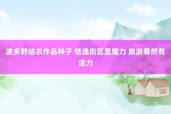 波多野结衣作品种子 恬逸街区显魔力 旅游蓦然有活力