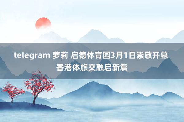 telegram 萝莉 启德体育园3月1日崇敬开幕 香港体旅交融启新篇