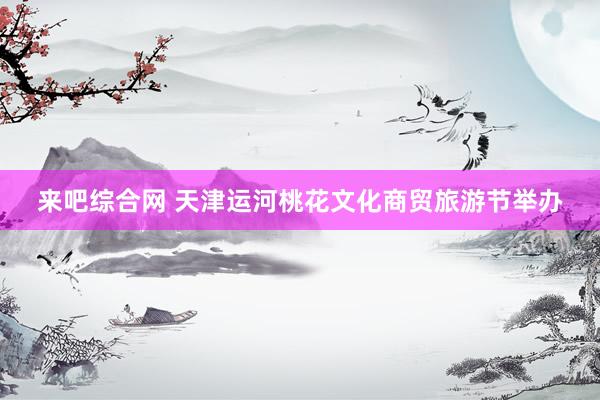 来吧综合网 天津运河桃花文化商贸旅游节举办