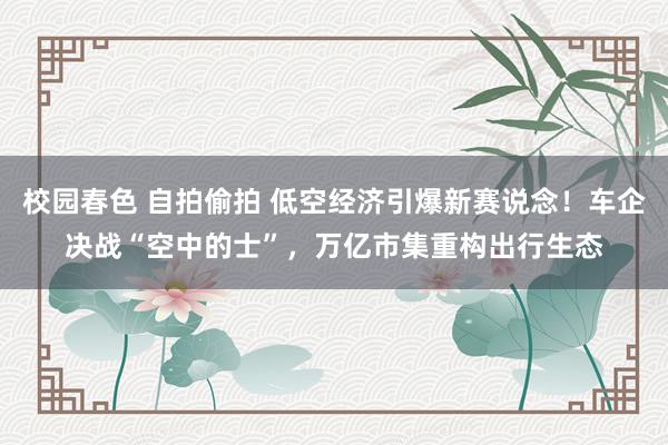 校园春色 自拍偷拍 低空经济引爆新赛说念！车企决战“空中的士”，万亿市集重构出行生态