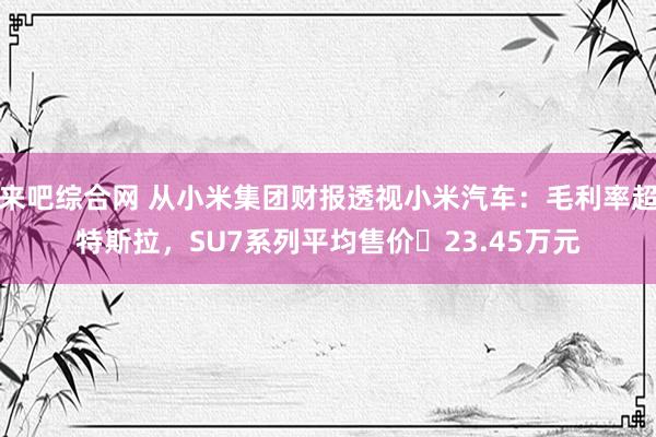 来吧综合网 从小米集团财报透视小米汽车：毛利率超特斯拉，SU7系列平均售价‌23.45万元