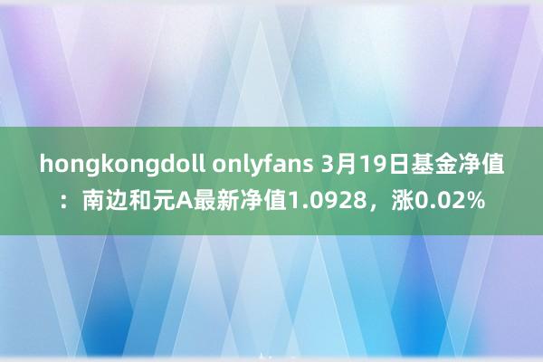 hongkongdoll onlyfans 3月19日基金净值：南边和元A最新净值1.0928，涨0.02%