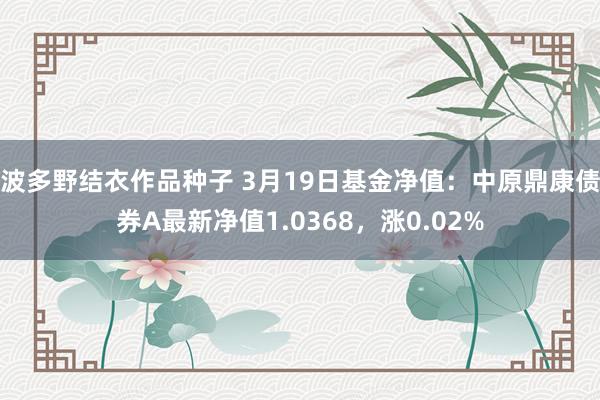 波多野结衣作品种子 3月19日基金净值：中原鼎康债券A最新净值1.0368，涨0.02%